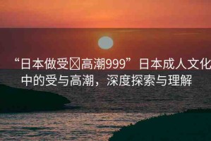 “日本做受?高潮999”日本成人文化中的受與高潮，深度探索與理解