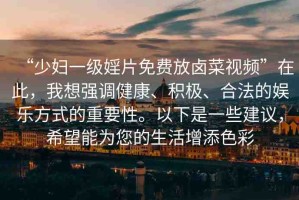 “少婦一級婬片免費放鹵菜視頻”在此，我想強調(diào)健康、積極、合法的娛樂方式的重要性。以下是一些建議，希望能為您的生活增添色彩