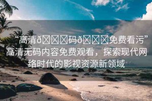 “高清??碼??免費看污”高清無碼內容免費觀看，探索現(xiàn)代網絡時代的影視資源新領域