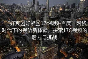 “好爽?好緊?17c視頻-百度”網(wǎng)絡(luò)時(shí)代下的視聽新體驗(yàn)，探索17C視頻的魅力與挑戰(zhàn)