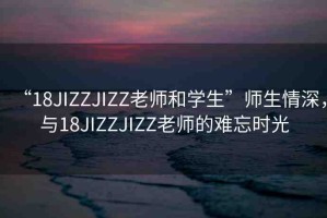“18JIZZJIZZ老師和學(xué)生”師生情深，與18JIZZJIZZ老師的難忘時光