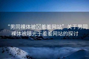 “男同裸體被?羞羞網(wǎng)站”關(guān)于男同裸體被曝光于羞羞網(wǎng)站的探討