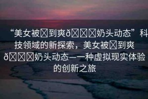 “美女被?到爽??奶頭動態(tài)”科技領(lǐng)域的新探索，美女被?到爽??奶頭動態(tài)—一種虛擬現(xiàn)實(shí)體驗(yàn)的創(chuàng)新之旅