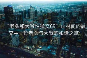 “老頭和大爺性猛交69”山林間的晨交—一位老頭與大爺?shù)暮椭C之旅