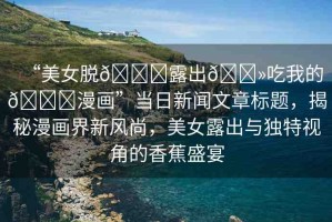“美女脫??露出??吃我的??漫畫”當日新聞文章標題，揭秘漫畫界新風(fēng)尚，美女露出與獨特視角的香蕉盛宴