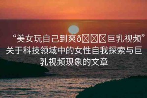“美女玩自己到爽??巨乳視頻”關(guān)于科技領(lǐng)域中的女性自我探索與巨乳視頻現(xiàn)象的文章