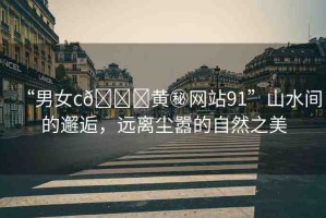 “男女c??黃秘網(wǎng)站91”山水間的邂逅，遠離塵囂的自然之美
