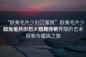 “歐美毛片少婦?蜜挑”歐美毛片少婦與蜜挑的藝術(shù)世界探索
歐美毛片少婦，超越傳統(tǒng)界限的藝術(shù)探索與蜜挑之旅