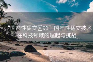 “國(guó)產(chǎn)性猛交?91”國(guó)產(chǎn)性猛交技術(shù)在科技領(lǐng)域的崛起與挑戰(zhàn)
