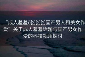 “成人羞羞??國產(chǎn)男人和美女作愛”關(guān)于成人羞羞話題與國產(chǎn)男女作愛的科技視角探討