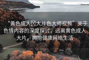 “黃色成人?大片色大師視頻”關(guān)于色情內(nèi)容的深度探討，遠(yuǎn)離黃色成人大片，擁抱健康網(wǎng)絡(luò)生活