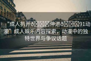 “成人扒開??伸進??91動漫”成人娛樂內(nèi)容探索，動漫中的獨特世界與爭議話題