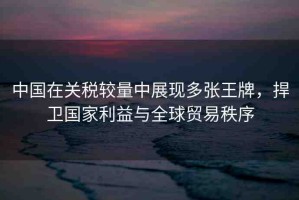 中國在關(guān)稅較量中展現(xiàn)多張王牌，捍衛(wèi)國家利益與全球貿(mào)易秩序