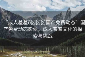 “成人羞羞??國產(chǎn)免費動態(tài)”國產(chǎn)免費動態(tài)影像，成人羞羞文化的探索與挑戰(zhàn)