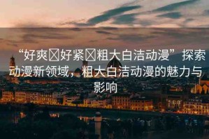 “好爽?好緊?粗大白潔動(dòng)漫”探索動(dòng)漫新領(lǐng)域，粗大白潔動(dòng)漫的魅力與影響