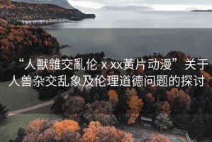 “人獸雜交亂倫ⅹxx黃片動(dòng)漫”關(guān)于人獸雜交亂象及倫理道德問題的探討