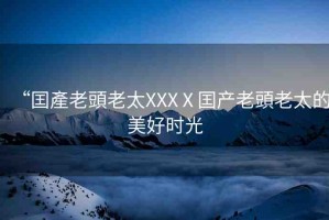 “囯產(chǎn)老頭老太XXXⅩ囯產(chǎn)老頭老太的美好時(shí)光