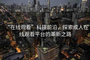 “在線觀看”科技前沿，探索成人在線觀看平臺(tái)的革新之路