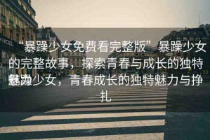 “暴躁少女免費(fèi)看完整版”暴躁少女的完整故事，探索青春與成長(zhǎng)的獨(dú)特魅力
暴躁少女，青春成長(zhǎng)的獨(dú)特魅力與掙扎