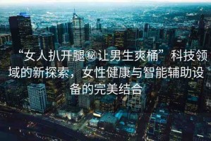 “女人扒開(kāi)腿秘讓男生爽桶”科技領(lǐng)域的新探索，女性健康與智能輔助設(shè)備的完美結(jié)合