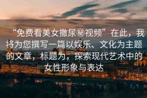 “免費看美女撒尿秘視頻”在此，我將為您撰寫一篇以娛樂、文化為主題的文章，標(biāo)題為，探索現(xiàn)代藝術(shù)中的女性形象與表達(dá)