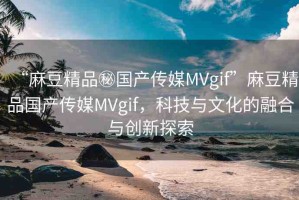 “麻豆精品秘國產(chǎn)傳媒MVgif”麻豆精品國產(chǎn)傳媒MVgif，科技與文化的融合與創(chuàng)新探索