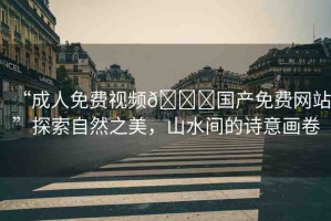 “成人免費(fèi)視頻??國產(chǎn)免費(fèi)網(wǎng)站”探索自然之美，山水間的詩意畫卷