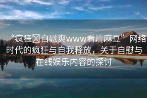 “瘋狂?自慰爽www看片麻豆”網(wǎng)絡(luò)時代的瘋狂與自我釋放，關(guān)于自慰與在線娛樂內(nèi)容的探討