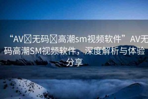 “AV?無碼?高潮sm視頻軟件”AV無碼高潮SM視頻軟件，深度解析與體驗(yàn)分享