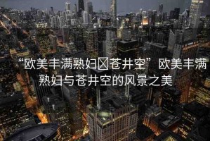 “歐美豐滿熟婦?蒼井空”歐美豐滿熟婦與蒼井空的風(fēng)景之美