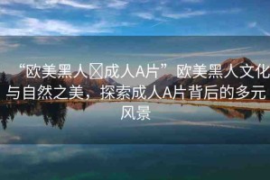 “歐美黑人?成人A片”歐美黑人文化與自然之美，探索成人A片背后的多元風(fēng)景