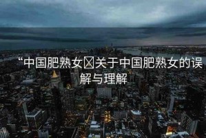 “中國(guó)肥熟女?關(guān)于中國(guó)肥熟女的誤解與理解