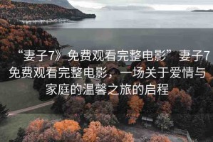 “妻子7》免費(fèi)觀看完整電影”妻子7免費(fèi)觀看完整電影，一場關(guān)于愛情與家庭的溫馨之旅的啟程