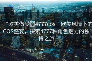 “歐美做受?4777cos”歐美風(fēng)情下的COS盛宴，探索4777種角色魅力的獨(dú)特之旅