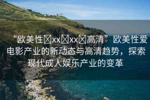 “歐美性?xx?xx?高清”歐美性愛(ài)電影產(chǎn)業(yè)的新動(dòng)態(tài)與高清趨勢(shì)，探索現(xiàn)代成人娛樂(lè)產(chǎn)業(yè)的變革