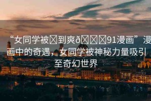 “女同學(xué)被?到爽??91漫畫”漫畫中的奇遇，女同學(xué)被神秘力量吸引至奇幻世界