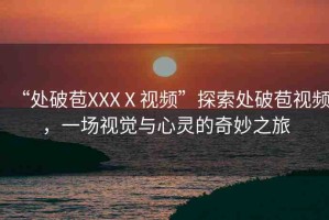 “處破苞XXXⅩ視頻”探索處破苞視頻，一場視覺與心靈的奇妙之旅