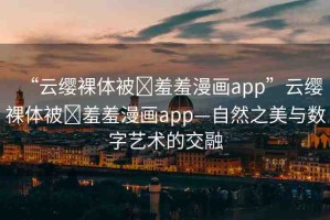 “云纓裸體被?羞羞漫畫app”云纓裸體被?羞羞漫畫app—自然之美與數(shù)字藝術(shù)的交融