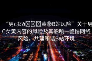 “男c女??黃秘B站風(fēng)險(xiǎn)”關(guān)于男C女黃內(nèi)容的風(fēng)險(xiǎn)及其影響—警惕網(wǎng)絡(luò)風(fēng)險(xiǎn)，共建和諧B站環(huán)境