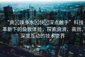 “爽?躁多水?快?深點(diǎn)觸手”科技革新下的極致體驗(yàn)，探索爽滑、高效、深度互動(dòng)的技術(shù)世界