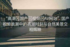“高潮?國產(chǎn)?視頻?AV網(wǎng)站”國產(chǎn)視頻浪潮中的高潮時(shí)刻與自然美景交相輝映