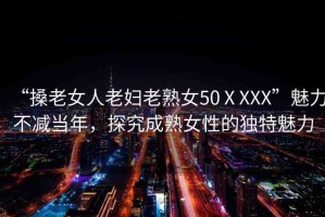 “搡老女人老婦老熟女50ⅩXXX”魅力不減當(dāng)年，探究成熟女性的獨(dú)特魅力