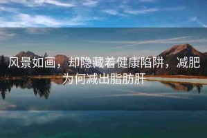 風(fēng)景如畫，卻隱藏著健康陷阱，減肥為何減出脂肪肝