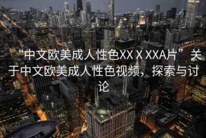 “中文歐美成人性色XXⅩXXA片”關(guān)于中文歐美成人性色視頻，探索與討論
