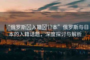“俄羅斯?入籍?日本”俄羅斯與日本的入籍話題，深度探討與解析