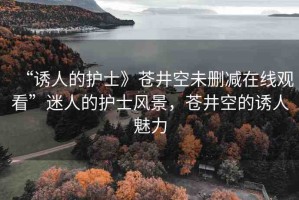 “誘人的護士》蒼井空未刪減在線觀看”迷人的護士風景，蒼井空的誘人魅力