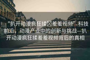 “扒開動漫瘋狂揉?羞羞視頻”科技前沿，動漫產(chǎn)業(yè)中的創(chuàng)新與挑戰(zhàn)—扒開動漫瘋狂揉羞羞視頻背后的真相
