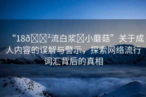 “18??流白漿?小蘑菇”關(guān)于成人內(nèi)容的誤解與警示，探索網(wǎng)絡(luò)流行詞匯背后的真相
