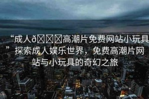 “成人??高潮片免費網(wǎng)站小玩具”探索成人娛樂世界，免費高潮片網(wǎng)站與小玩具的奇幻之旅