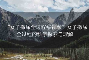 “女子撒尿全過程秘視頻”女子撒尿全過程的科學(xué)探索與理解